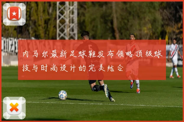 内马尔最新足球鞋发布领略顶级球技与时尚设计的完美结合