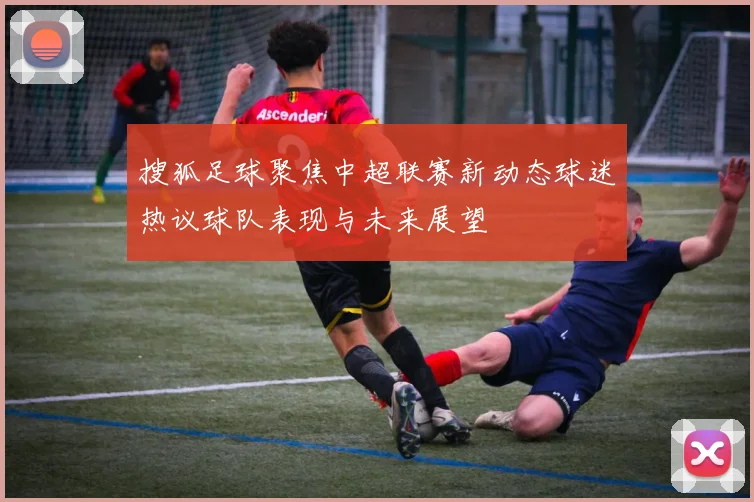 搜狐足球聚焦中超联赛新动态球迷热议球队表现与未来展望