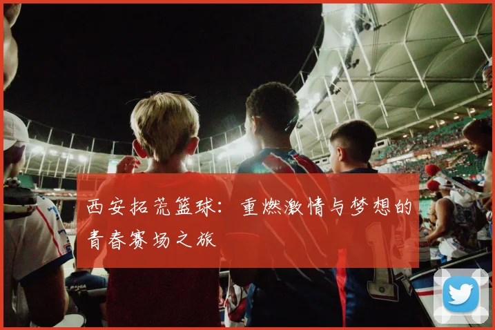 西安拓荒篮球：重燃激情与梦想的青春赛场之旅