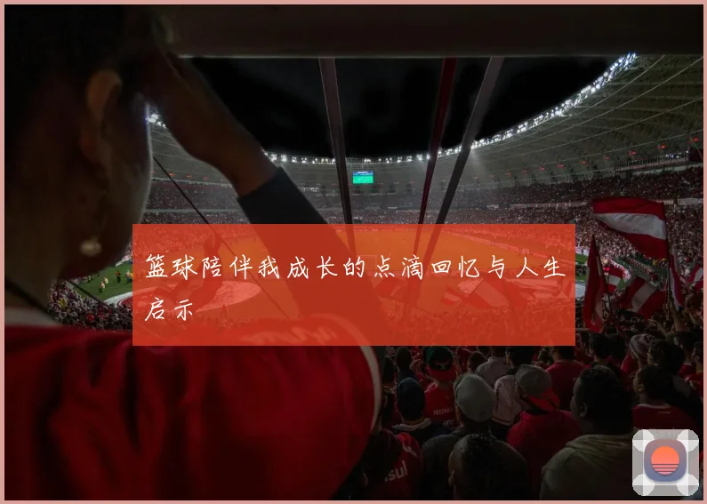 篮球陪伴我成长的点滴回忆与人生启示