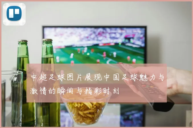 中超足球图片展现中国足球魅力与激情的瞬间与精彩时刻