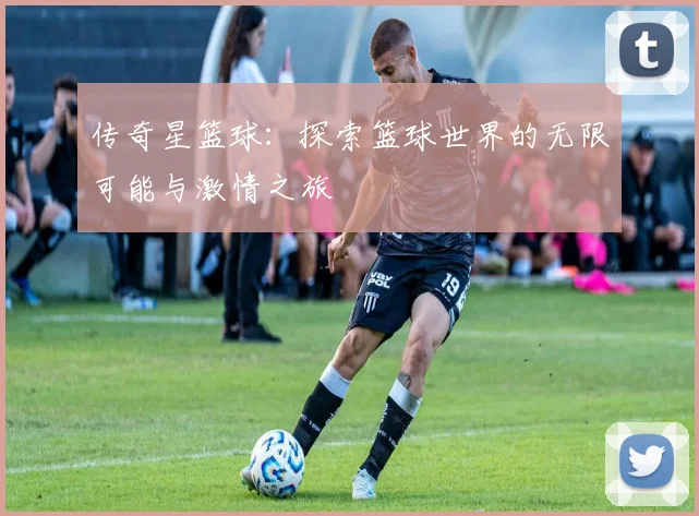 传奇星篮球：探索篮球世界的无限可能与激情之旅