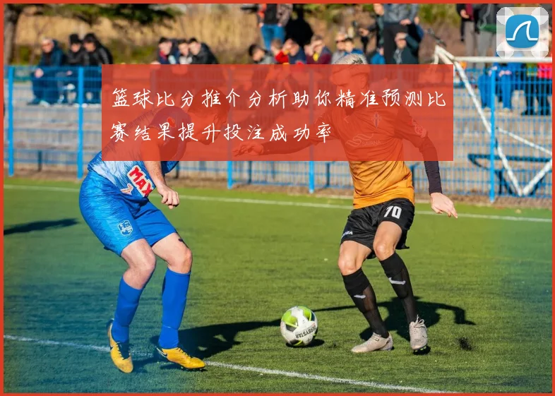 篮球比分推介分析助你精准预测比赛结果提升投注成功率