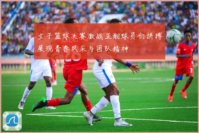 女子篮球决赛激战正酣球员们拼搏展现青春风采与团队精神