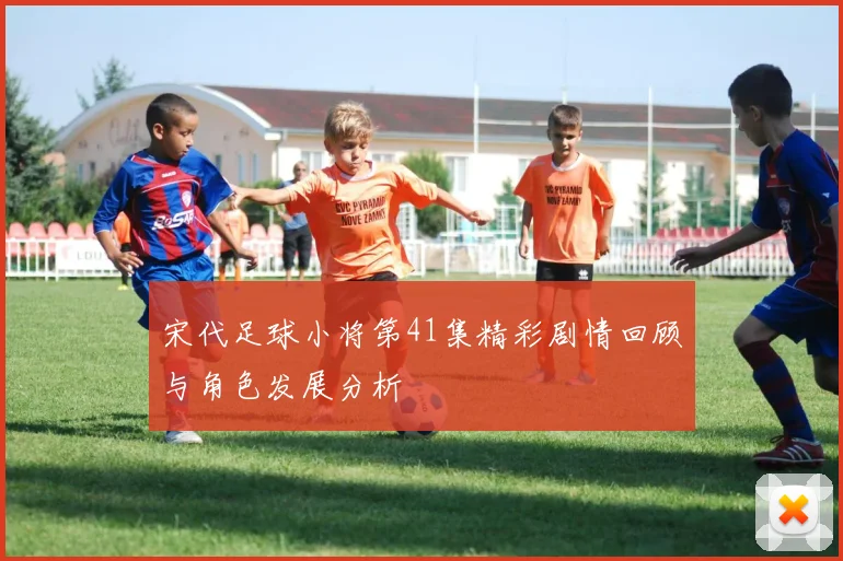 宋代足球小将第41集精彩剧情回顾与角色发展分析