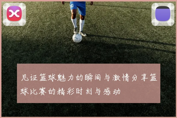 见证篮球魅力的瞬间与激情分享篮球比赛的精彩时刻与感动