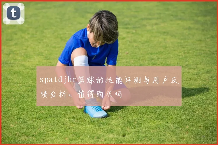spatdjhr篮球的性能评测与用户反馈分析，值得购买吗