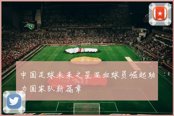 中国足球未来之星混血球员崛起助力国家队新篇章
